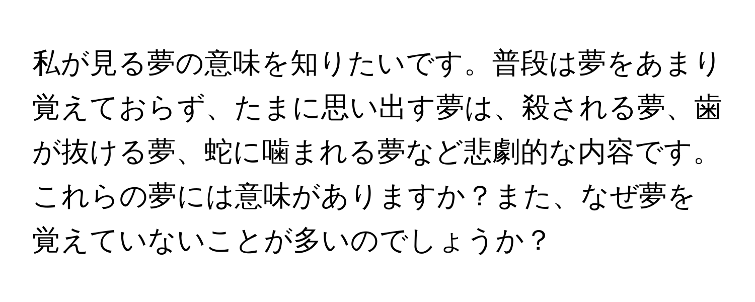 私が見る夢の意味を知りたいです。普段は夢をあまり覚えておらず、たまに思い出す夢は、殺される夢、歯が抜ける夢、蛇に噛まれる夢など悲劇的な内容です。これらの夢には意味がありますか？また、なぜ夢を覚えていないことが多いのでしょうか？