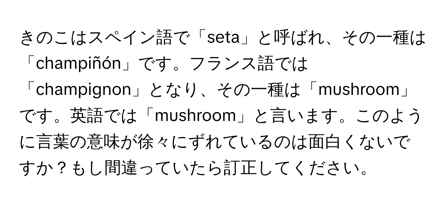 きのこはスペイン語で「seta」と呼ばれ、その一種は「champiñón」です。フランス語では「champignon」となり、その一種は「mushroom」です。英語では「mushroom」と言います。このように言葉の意味が徐々にずれているのは面白くないですか？もし間違っていたら訂正してください。