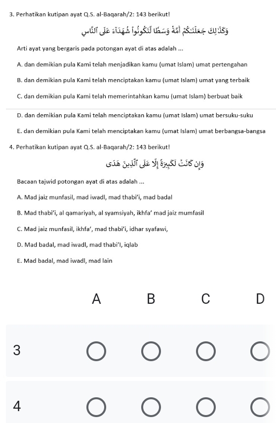 Perhatikan kutipan ayat Q.S. al-Baqarah /2:143 berikut!
Juir Jie singh L,i,éeř uang dei péwite au isg
Arti ayat yang bergaris pada potongan ayat di atas adalah ...
A. dan demikian pula Kami telah menjadikan kamu (umat Islam) umat pertengahan
B. dan demikian pula Kami telah menciptakan kamu (umat Islam) umat yang terbaik
C. dan demikian pula Kami telah memerintahkan kamu (umat Islam) berbuat baik
D. dan demikian pula Kami telah menciptakan kamu (umat Islam) umat bersuku-suku
E. dan demikian pula Kami telah menciptakan kamu (umat Islam) umat berbangsa-bangsa
4. Perhatikan kutipan ayat Q.S. al-Baqarah 2:143 berikut!
Bacaan tajwid potongan ayat di atas adalah ...
A. Mad jaiz munfasil, mad iwadl, mad thabi’i, mad badal
B. Mad thabi’i, al qamariyah, al syamsiyah, ikhfa’ mad jaiz mumfasil
C. Mad jaiz munfasil, ikhfa’, mad thabi’i, idhar syafawi,
D. Mad badal, mad iwadl, mad thabi’I, iqlab
E. Mad badal, mad iwadl, mad lain
A B C D
3
4