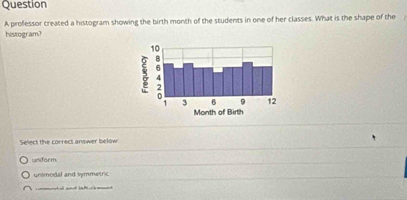 professor created a histogram showing the birth month of the students in one of her classes. What is the shape of the
histogram?
Select the correct answer below:
uniform
unimodal and symmetric
mimodal and laftuclowad