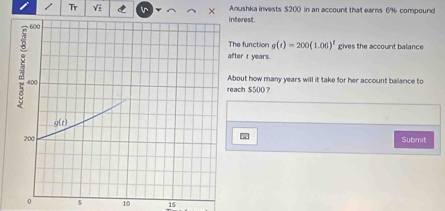 Tr Anushka invests $200 in an account that earns 6% compound
nterest.
he function g(t)=200(1.06)^t gives the account balance
fter t years.
bout how many years will it take for her account balance to
each $500 ？
Submit
0 5 10 15