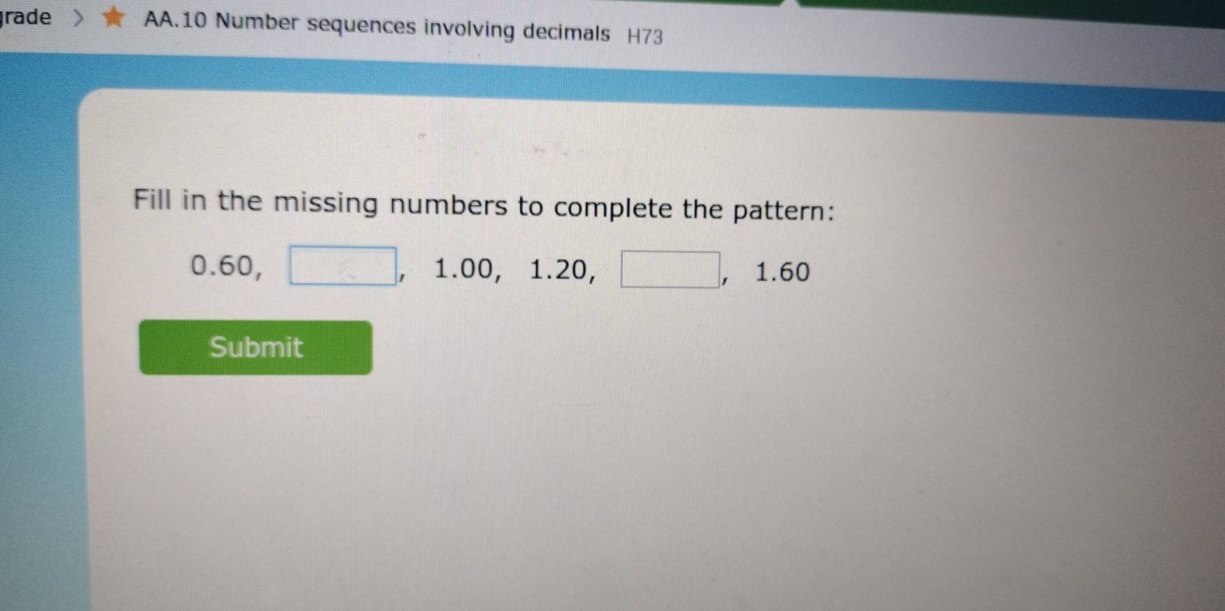 rade AA.10 Number sequences involving decimals H73 
Fill in the missing numbers to complete the pattern:
0.60, □ , 1.00, 1.20, □ , ,1.60
Submit