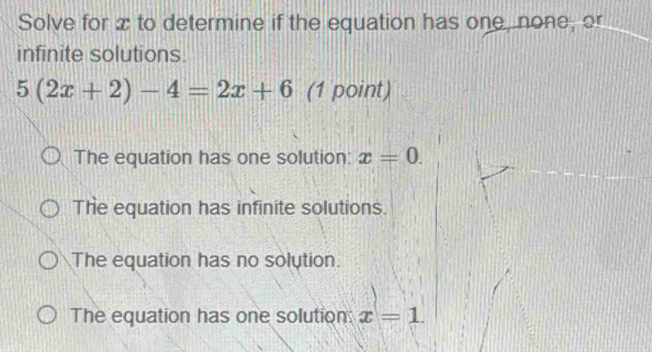 Solve for x to determine if the equation has one, none, or
infinite solutions.
5(2x+2)-4=2x+6 (1 point)
The equation has one solution: x=0.
The equation has infinite solutions.
The equation has no solution.
The equation has one solution: x=1.