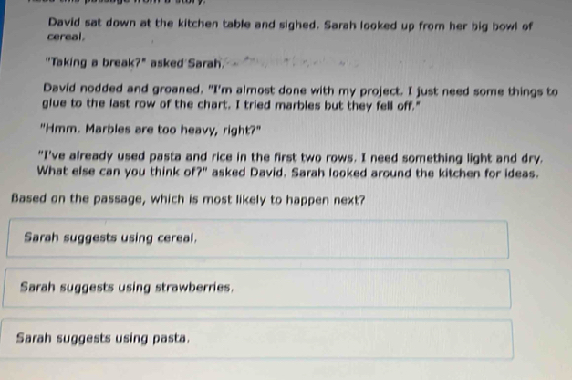 David sat down at the kitchen table and sighed. Sarah looked up from her big bowl of
cereal.
"Taking a break?" asked Sarah.
David nodded and groaned. "I'm almost done with my project. I just need some things to
glue to the last row of the chart. I tried marbles but they fell off."
"Hmm. Marbles are too heavy, right?"
"I've already used pasta and rice in the first two rows. I need something light and dry.
What else can you think of?" asked David. Sarah looked around the kitchen for ideas.
Based on the passage, which is most likely to happen next?
Sarah suggests using cereal.
Sarah suggests using strawberries.
Sarah suggests using pasta.