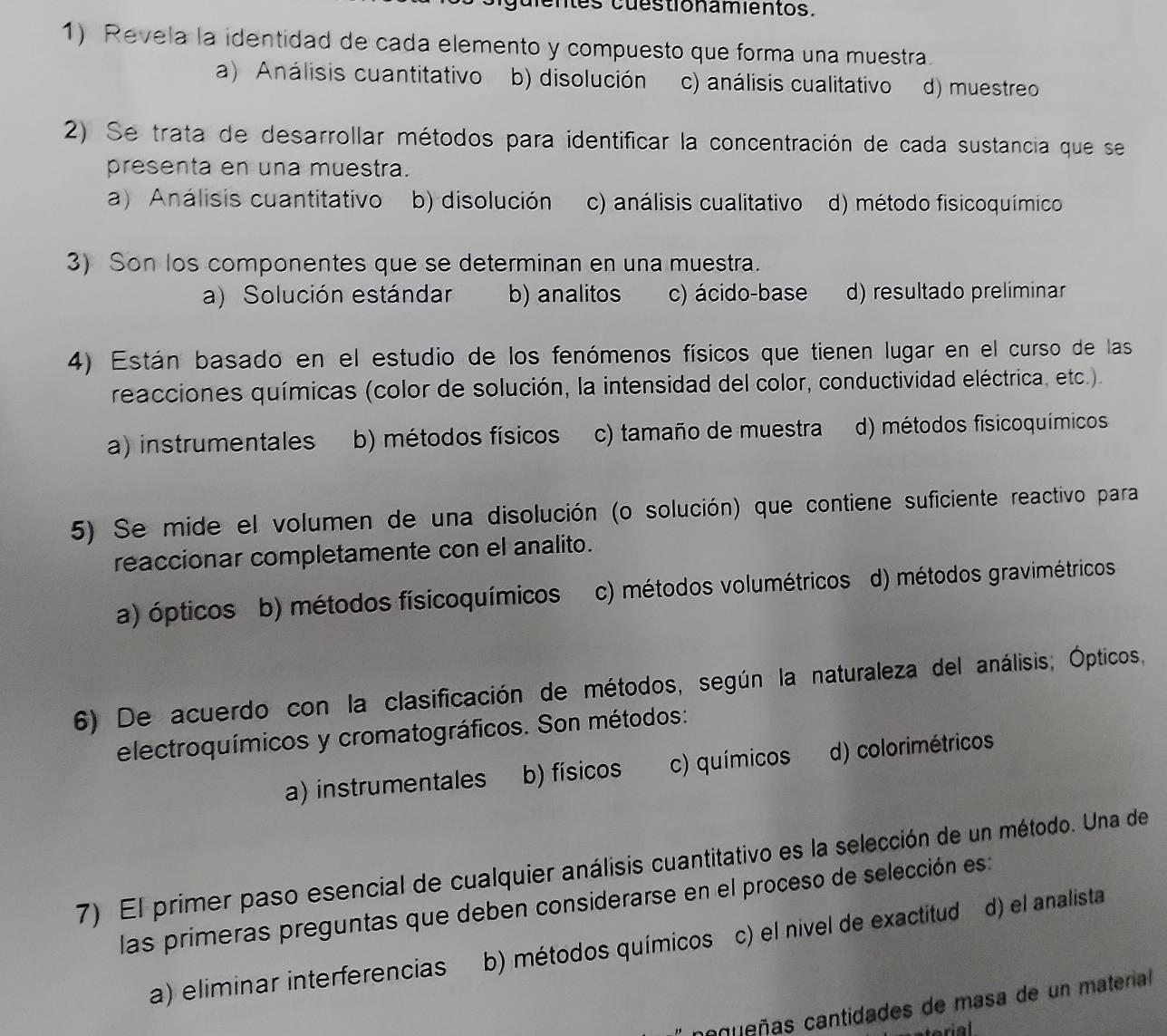 dentes cuestionamientos.
1) Revela la identidad de cada elemento y compuesto que forma una muestra.
a) Análisis cuantitativo b) disolución c) análisis cualitativo d) muestreo
2) Se trata de desarrollar métodos para identificar la concentración de cada sustancia que se
presenta en una muestra.
a) Análisis cuantitativo b) disolución c) análisis cualitativo d) método fisicoquímico
3) Son los componentes que se determinan en una muestra.
a) Solución estándar b) analitos c) ácido-base d) resultado preliminar
4) Están basado en el estudio de los fenómenos físicos que tienen lugar en el curso de las
reacciones químicas (color de solución, la intensidad del color, conductividad eléctrica, etc.).
a) instrumentales b) métodos físicos c) tamaño de muestra d) métodos fisicoquímicos
5) Se mide el volumen de una disolución (o solución) que contiene suficiente reactivo para
reaccionar completamente con el analito.
a) ópticos b) métodos físicoquímicos c) métodos volumétricos d) métodos gravimétricos
6) De acuerdo con la clasificación de métodos, según la naturaleza del análisis; Ópticos,
electroquímicos y cromatográficos. Son métodos:
a) instrumentales b) físicos c) químicos d) colorimétricos
7) El primer paso esencial de cualquier análisis cuantitativo es la selección de un método. Una de
las primeras preguntas que deben considerarse en el proceso de selección es:
a) eliminar interferencias b) métodos químicos c) el nivel de exactitud d) el analista
caueñas cantidades de masa de un material