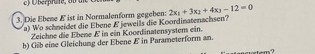 Überprufe, ob d C 
3. Die Ebene E ist in Normalenform gegeben: 2x_1+3x_2+4x_3-12=0
a) Wo schneidet die Ebene E jeweils die Koordinatenachsen? 
Zeichne die Ebene E in ein Koordinatensystem ein. 
b) Gib eine Gleichung der Ebene E in Parameterform an. 
tonsystem?