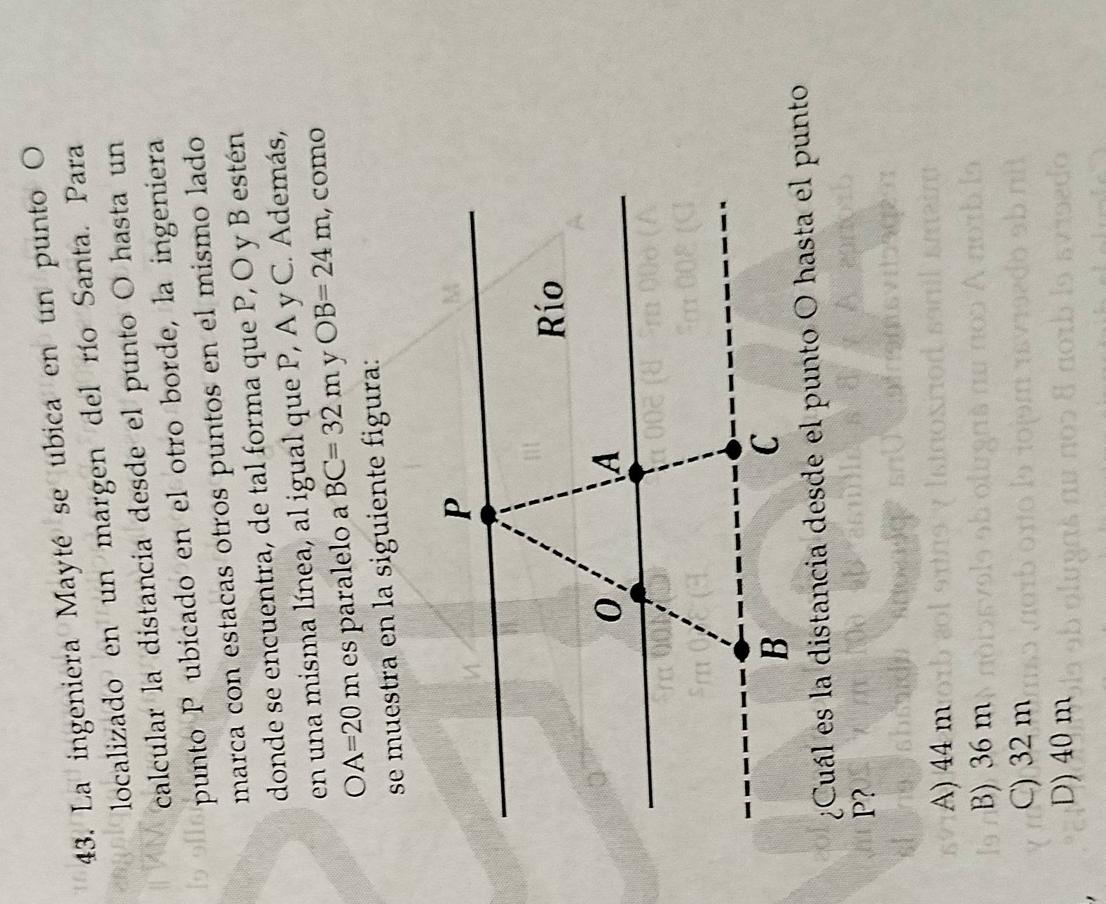 La ingeniera Mayté se ubica en un punto O
localizado en un margen del río Santa. Para
calcular la distancia desde el punto O hasta un
punto P ubicado en el otro borde, la ingeniera
marca con estacas otros puntos en el mismo lado
donde se encuentra, de tal forma que P, O y B estén
en una misma línea, al igual que P, A y C. Además,
OA=20 m es paralelo a BC=32m v OB=24m , como
se muestra en la siguiente figura:
¿Cuál es la distancia desde el punto O hasta el punto
P?
A) 44 m
B) 36 m
C) 32 m
D) 40 m