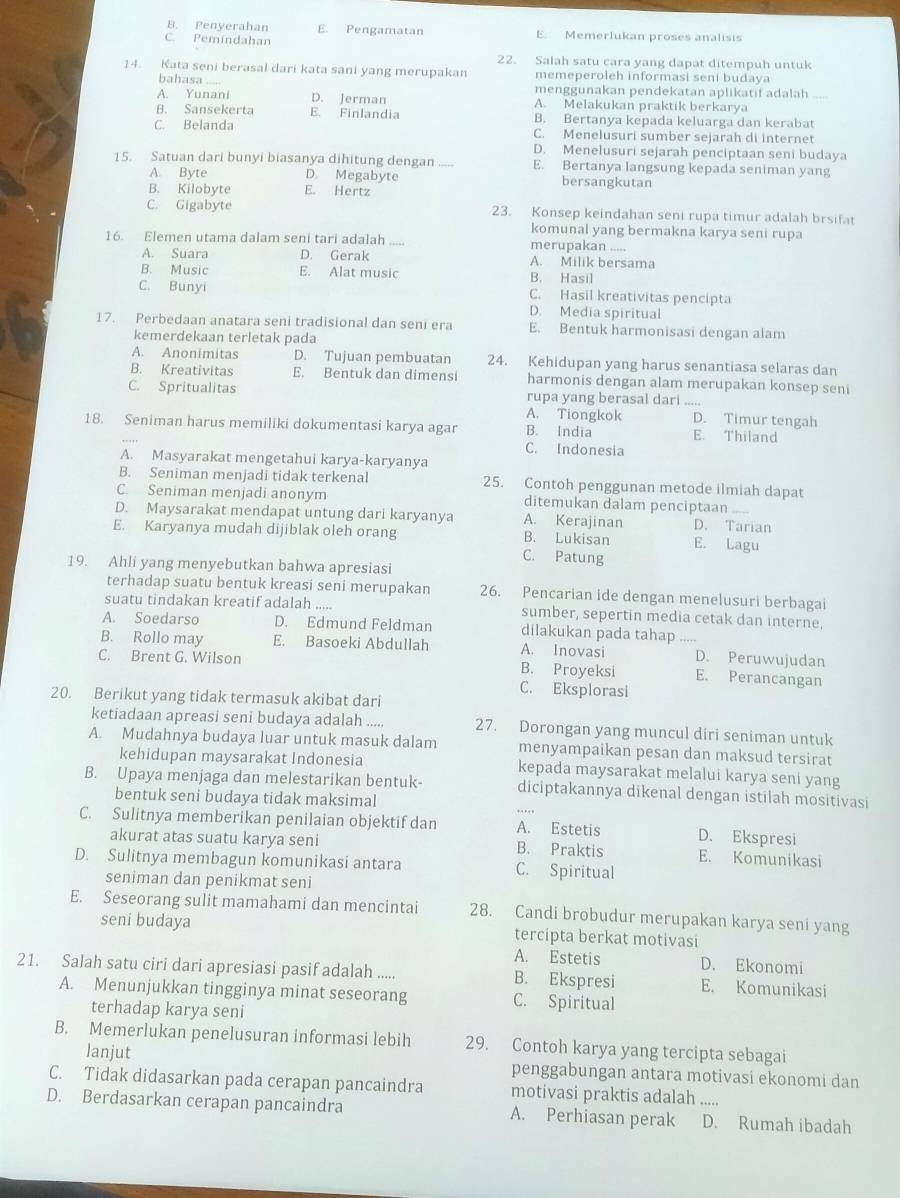 B. Penyerahan E. Pengamatan
C. Pemíndahan E. Memerlukan proses analisis
22. Salah satu cara yang dapat ditempuh untuk
14. Kata seni berasal dari kata sani yang merupakan memeperoleh informasi seni budaya
bahasa .--
menggunakan pendekatan aplikatif adalah
A. Yunani D. Jerman A. Melakukan praktik berkarya
B. Sansekerta E. Finlandia B. Bertanya kepada keluarga dan kerabat
C. Belanda C. Menelusuri sumber sejarah di internet
D. Menelusuri sejarah penciptaan seni budaya
15. Satuan dari bunyi biasanya dihitung dengan E. Bertanya langsung kepada seniman yang
A. Byte D. Megabyte bersangkutan
B. Kilobyte E. Hertz
C. Gigabyte 23. Konsep keindahan seni rupa timur adalah brsifat
komunal yang bermakna karya seni rupa
16. Elemen utama dalam seni tari adalah _merupakan .....
A. Suara D. Gerak A. Milik bersama
B. Music E. Alat music B. Hasil
C. Bunyi C. Hasil kreativitas pencipta
D. Media spiritual
17. Perbedaan anatara seni tradisional dan seni era E. Bentuk harmonisasi dengan alam
kemerdekaan terletak pada
A. Anonimitas D. Tujuan pembuatan 24. Kehidupan yang harus senantiasa selaras dan
B. Kreativitas E. Bentuk dan dimensi harmonis dengan alam merupakan konsep seni
C. Spritualitas rupa yang berasal dari_
A. Tiongkok D. Timur tengah
18. Seniman harus memiliki dokumentasi karya agar B. India E. Thiland
C. Indonesia
A. Masyarakat mengetahui karya-karyanya
B. Seniman menjadi tidak terkenal 25. Contoh penggunan metode ilmiah dapat
C. Seniman menjadi anonym ditemukan dalam penciptaan
D. Maysarakat mendapat untung dari karyanya A. Kerajinan D. Tarian
E. Karyanya mudah dijiblak oleh orang B. Lukisan E. Lagu
C. Patung
19. Ahli yang menyebutkan bahwa apresiasi
terhadap suatu bentuk kreasi seni merupakan 26. Pencarian ide dengan menelusuri berbagai
suatu tindakan kreatif adalah sumber, sepertin media cetak dan interne,
A. Soedarso D. Edmund Feldman dilakukan pada tahap ....
B. Rollo may E. Basoeki Abdullah A. Inovasi _D. Peruwujudan
C. Brent G. Wilson B. Proyeksi E. Perancangan
C. Eksplorasi
20. Berikut yang tidak termasuk akibat dari
ketiadaan apreasi seni budaya adalah ..... 27. Dorongan yang muncul diri seniman untuk
A. Mudahnya budaya luar untuk masuk dalam menyampaikan pesan dan maksud tersirat
kehidupan maysarakat Indonesia kepada maysarakat melalui karya seni yang
B. Upaya menjaga dan melestarikan bentuk- diciptakannya dikenal dengan istilah mositivasi
bentuk seni budaya tidak maksimal
C. Sulitnya memberikan penilaian objektif dan A. Estetis D. Ekspresi
akurat atas suatu karya seni B. Praktis E. Komunikasi
D. Sulitnya membagun komunikasi antara C. Spiritual
seniman dan penikmat seni
E. Seseorang sulit mamahami dan mencintai 28. Candi brobudur merupakan karya seni yang
seni budaya tercipta berkat motivasi
A. Estetis D. Ekonomi
21. Salah satu ciri dari apresiasi pasif adalah ..... B. Ekspresi E. Komunikasi
A. Menunjukkan tingginya minat seseorang C. Spiritual
terhadap karya seni
B. Memerlukan penelusuran informasi lebih 29. Contoh karya yang tercipta sebagai
lanjut penggabungan antara motivasi ekonomi dan
C. Tidak didasarkan pada cerapan pancaindra motivasi praktis adalah .....
D. Berdasarkan cerapan pancaindra A. Perhiasan perak D. Rumah ibadah