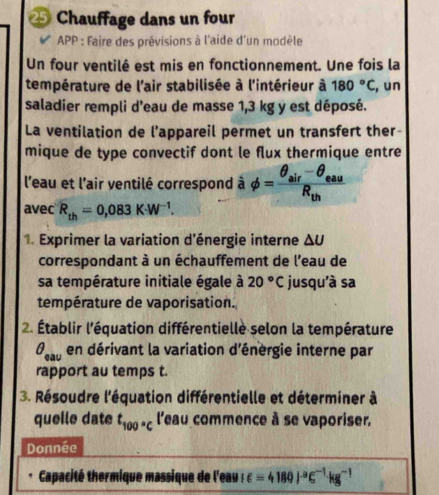 Chauffage dans un four 
APP : Faire des prévisions à l'aide d'un modèle 
Un four ventilé est mis en fonctionnement. Une fois la 
température de l'air stabilisée à l'intérieur à 180°C , un 
saladier rempli d'eau de masse 1,3 kg y est déposé. 
La ventilation de l’appareil permet un transfert ther- 
mique de type convectif dont le flux thermique entre 
l'eau et l'air ventilé correspond à phi =frac θ _air-θ _eauR_th
avec R_th=0,083K· W^(-1). 
1. Exprimer la variation d'énergie interne △ U
correspondant à un échauffement de l'eau de 
sa température initiale égale à 20°C jusqu'à sa 
température de vaporisation. 
2. Établir l'équation différentielle selon la température
θ _cau en dérivant la variation d'énergie interne par 
rapport au temps t. 
3. Résoudre l'équation différentielle et déterminer à 
quelle date t_100°C l'eau commence à se vaporiser, 
Donnée 
Capacité thermique massique de l'eau |∈ =4180|^circ ∈^(-1)kg^(-1)