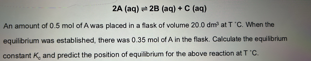 2A(aq)leftharpoons 2B(aq)+C(aq)
An amount of 0.5 mol of A was placed in a flask of volume 20.0dm^3 at T°C. When the 
equilibrium was established, there was 0.35 mol of A in the flask. Calculate the equilibrium 
constant K_c and predict the position of equilibrium for the above reaction at T°C.