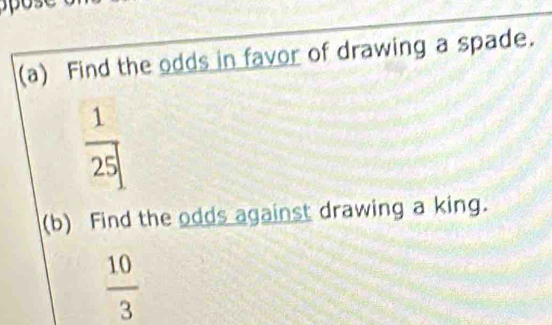 Find the odds in favor of drawing a spade.
 1/25 
(b) Find the odds against drawing a king.
 10/3 