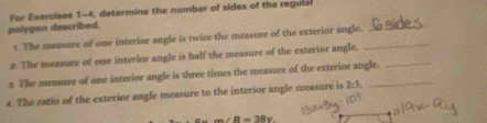 For Exercises 1-4, determine the number of sides of the regular 
polygon described. 
s. The measure of one interior angle is twice the measure of the exterior angle._ 
_ 
z. The measure of one interior angle is half the measure of the exterior angle. 
3. The measure of one interior angle is three times the measure of the exterior angle. 
4. The ratio of the exterior angle measure to the interior angle measure is 2· 1
m∠ R=38x