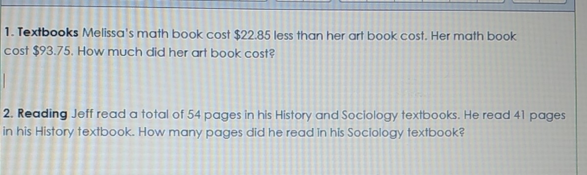 Textbooks Melissa's math book cost $22.85 less than her art book cost. Her math book 
cost $93.75. How much did her art book cost? 
2. Reading Jeff read a total of 54 pages in his History and Sociology textbooks. He read 41 pages 
in his History textbook. How many pages did he read in his Sociology textbook?