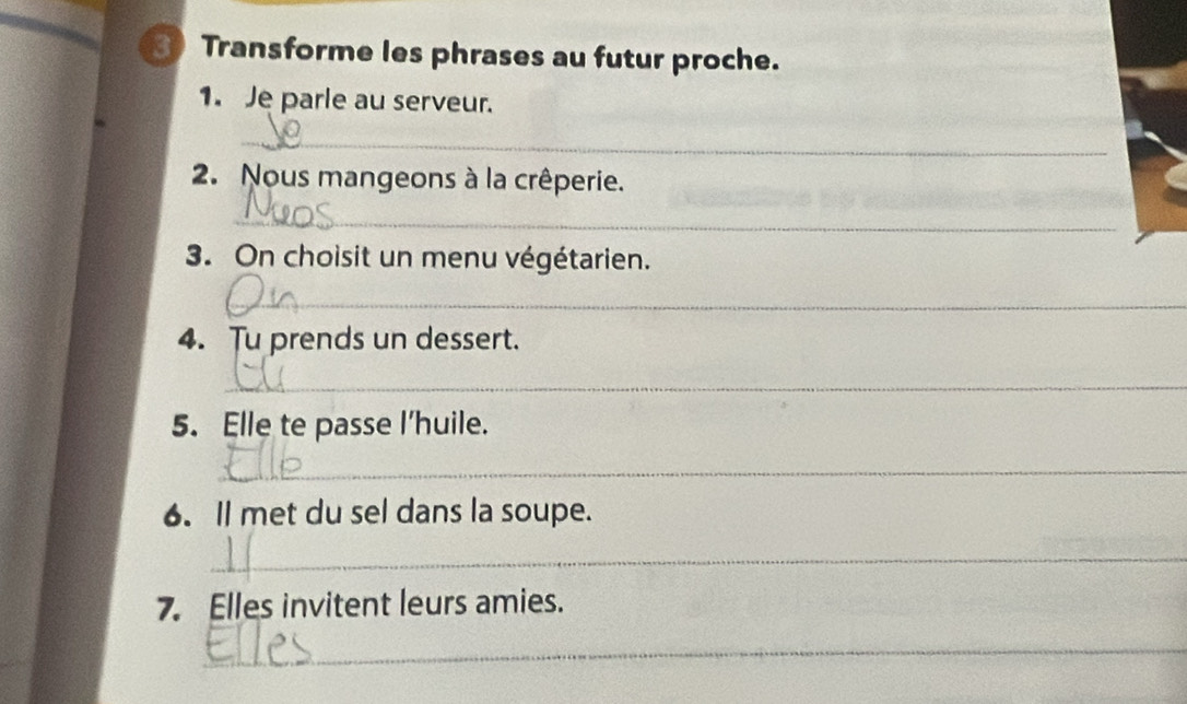 3Transforme les phrases au futur proche. 
1. Je parle au serveur. 
_ 
2. Nous mangeons à la crêperie. 
_ 
3. On choisit un menu végétarien. 
_ 
4. Tu prends un dessert. 
_ 
5. Elle te passe I’huile. 
_ 
6. Il met du sel dans la soupe. 
_ 
7. Elles invitent leurs amies. 
_