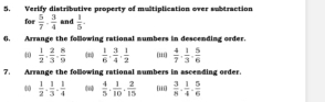 Verify distributive property of multiplication over subtraction 
for  5/7 ·  3/4  and  1/5 . 
6. Arrange the following rational mumbers in descending order. 
40  1/2 ·  2/3 ·  8/9   1/6 ,  3/4 ,  1/2  [ii  4/7 ·  1/3 ·  5/6 
7. Arrange the following rational mumbers in ascemding order. 
40  1/2  ·  1/3  ·  1/4   4/5 ,  1/10 ,  2/15  i  3/8  ·  1/4  ·  5/6 