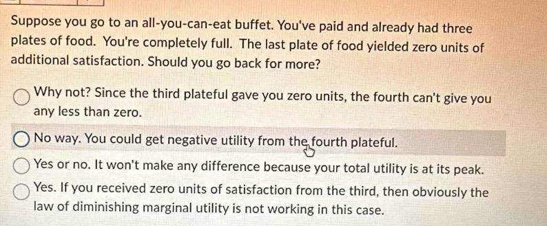 Suppose you go to an all-you-can-eat buffet. You've paid and already had three
plates of food. You're completely full. The last plate of food yielded zero units of
additional satisfaction. Should you go back for more?
Why not? Since the third plateful gave you zero units, the fourth can't give you
any less than zero.
No way. You could get negative utility from the fourth plateful.
Yes or no. It won't make any difference because your total utility is at its peak.
Yes. If you received zero units of satisfaction from the third, then obviously the
law of diminishing marginal utility is not working in this case.