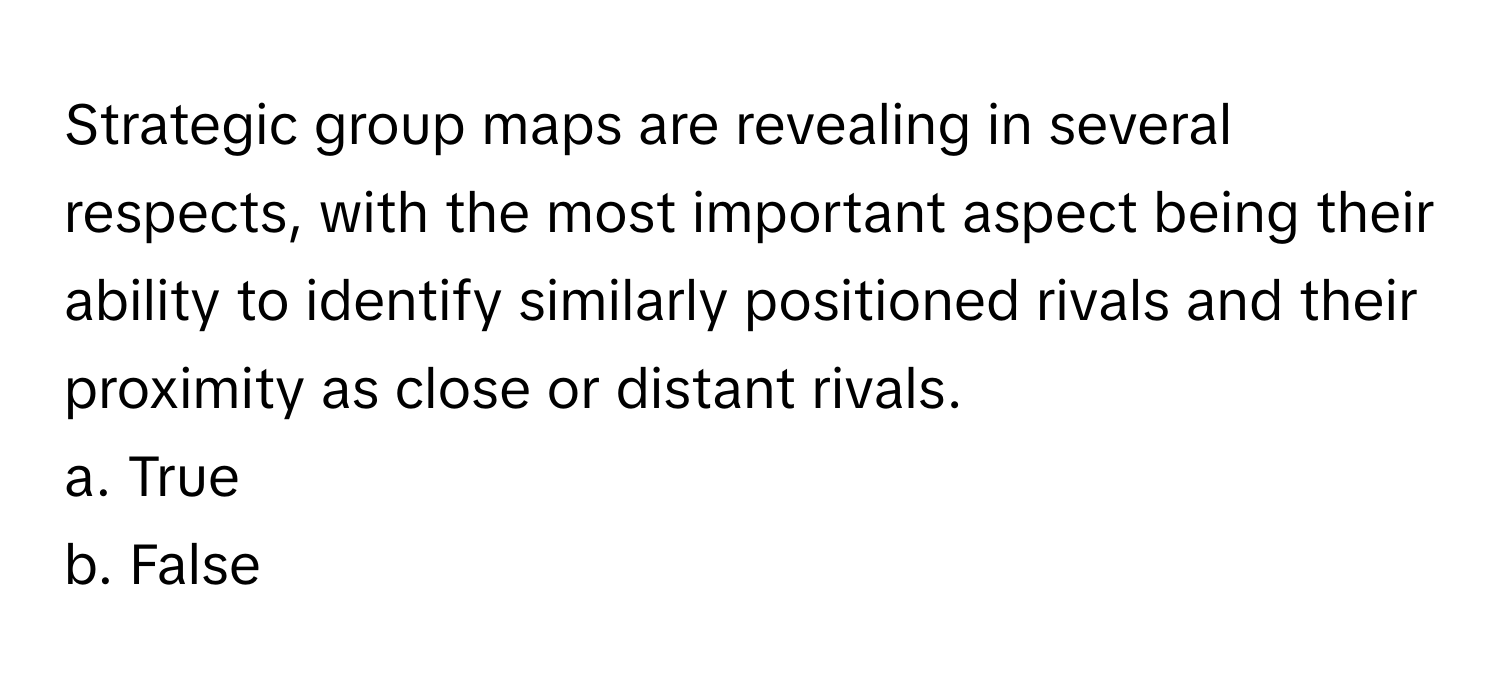 Strategic group maps are revealing in several respects, with the most important aspect being their ability to identify similarly positioned rivals and their proximity as close or distant rivals.

a. True
b. False