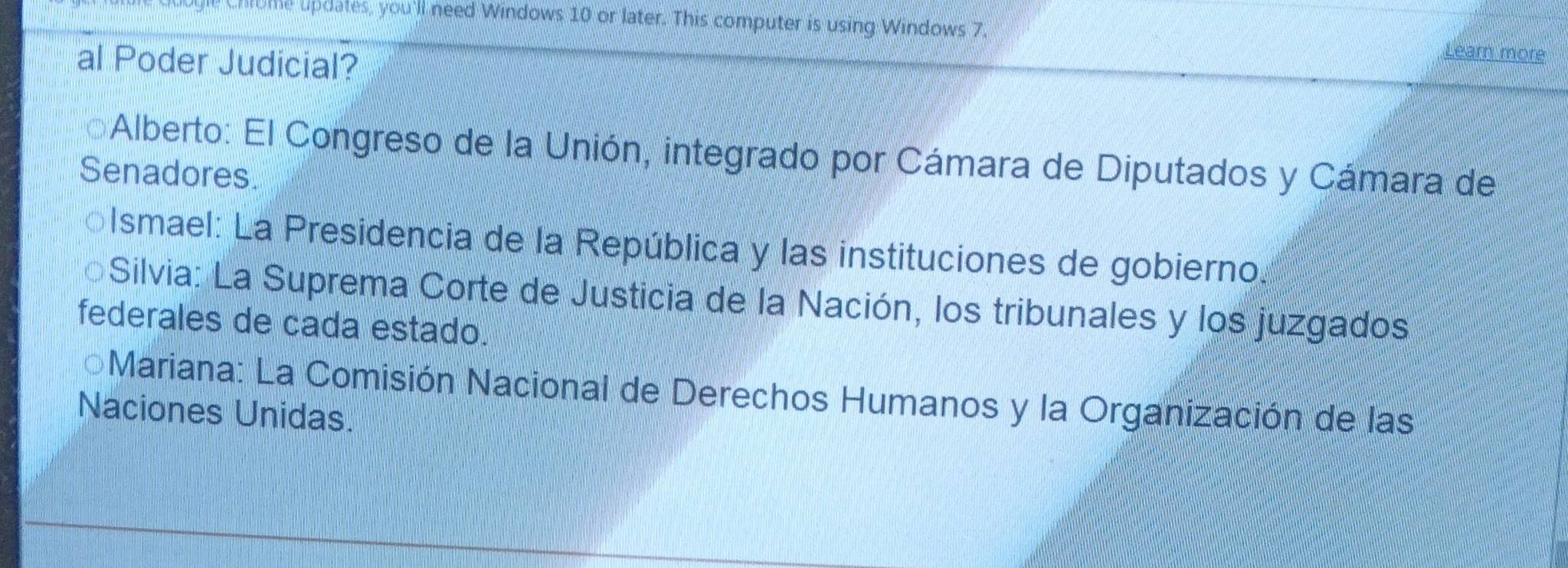 Ome updates, you'll need Windows 10 or later. This computer is using Windows 7.
al Poder Judicial?
Learn more
*Alberto: El Congreso de la Unión, integrado por Cámara de Diputados y Cámara de
Senadores.
Ismael: La Presidencia de la República y las instituciones de gobierno.
Silvia: La Suprema Corte de Justicia de la Nación, los tribunales y los juzgados
federales de cada estado.
*Mariana: La Comisión Nacional de Derechos Humanos y la Organización de las
Naciones Unidas.