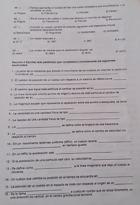 45 - ( ) Tiempo que tarda un cuerpo en dar una vuelta completa a una circunferencia, o en
a) Ángulo completar un ciclo
b) Frecuencia e) Perioda d) Radián
46-1
a) Ángulo ) Es el número de vueltas o ciclos que efectua un móvil en un segundo
b) Frecuencia e) Período d) Revolución
47 - ( ) Cuando un cuerpo cambia de posición siguiendo una trayectoría circular.
a) Rectilíneos establece desplazamientos
b) Angulares c) Horizontales d) Inclinados
4B - ( Un radian equivale a d) 4π rad
a) 57.3° b) 180° c 360°
50 - ( ) La unidad de medida para la aceleración angular, es
a) rad/s^2 b) rad/s e) rev/s d) rad^(1/5)
enunciados  Sección II Escribe la(s) palabra(s) que completa(n) correctamente los siguientes
1 - La parte de la mecánica que estudia el movimiento de los cuerpos sin importar la causa que
lo produce, es
_
2 - El cambio de posición de un cuerpo con respecto a un sistema de referencia es_
_
3. - El camino que sigue toda partícula al cambiar de posición es su_
_
4.- La línea recta que une los puntos de origen y destino de toda partícula al cambiar de
posición es su
5 - La magnitud escalar que representa la separación entre dos puntos cualesquiera, se llama
_
6.- La velocidad es una cantidad física de tipo
_
7.- La rapídez es una cantidad física de tipo
_
8.- La _se define como la longitud de una trayectoria.
9 - La _se define como el cambio de velocidad con
respecto al tiempo
_
10 - En un movimiento rectilíneo uniforme (MRU), un cuerpo recorre_
en tiempos iguales
11 - En un MRU la aceleración vale
_
12.- Si la aceleración de una partícula vale cero, su velocidad es_
13 - Se define como _a la línea imaginaria que deja un cuerpo al
moverse
14 - Un cuerpo que cambia su posición en el tiempo se encuentra en_
15.- La posición de un cuerpo en el espacio se mide con respecto al origen de un_
16 - Se le llama _a cualquier cuerpo que se lanza libremente, en
una dirección no vertical, en el campo gravitacional terrestre