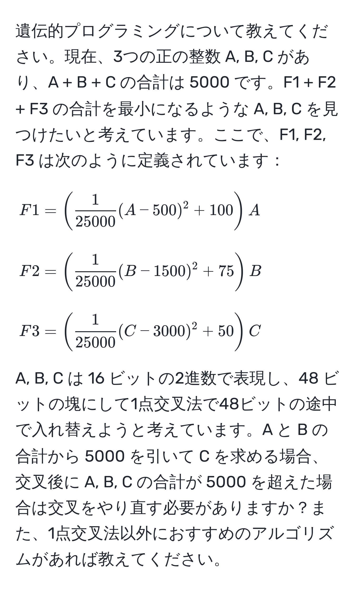 遺伝的プログラミングについて教えてください。現在、3つの正の整数 A, B, C があり、A + B + C の合計は 5000 です。F1 + F2 + F3 の合計を最小になるような A, B, C を見つけたいと考えています。ここで、F1, F2, F3 は次のように定義されています：
[
F1 = ( 1/25000  (A - 500)^2 + 100) A
]
[
F2 = ( 1/25000  (B - 1500)^2 + 75) B
]
[
F3 = ( 1/25000  (C - 3000)^2 + 50) C
]
A, B, C は 16 ビットの2進数で表現し、48 ビットの塊にして1点交叉法で48ビットの途中で入れ替えようと考えています。A と B の合計から 5000 を引いて C を求める場合、交叉後に A, B, C の合計が 5000 を超えた場合は交叉をやり直す必要がありますか？また、1点交叉法以外におすすめのアルゴリズムがあれば教えてください。