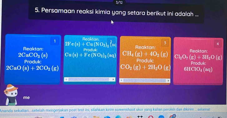 3/12 
5. Persamaan reaksi kimia yang setara berikut ini adalah ... 
1 Reaktan; 
2F c (s)+Cu(NO_3)_2 laq 
3 
4 
Reaktan: Produk: Reaktan: Reaktan:
2CaCO_3(s) Cu(s)+Fe(NO_3)_2(aq) CH_4(g)+4O_2(g) Cl_2O_7(g)+3H_2O(g)
Produk: Produk: Produk:
2CaO(s)+2CO_2(g)
CO_2(g)+2H_2O(g) 6HClO_4( aq)
me 
Ananda sekalian...setelah mengerjakan post test ini, silahkan kirim screenshoot skor yang kalian peroleh dan dikirim ...selamat