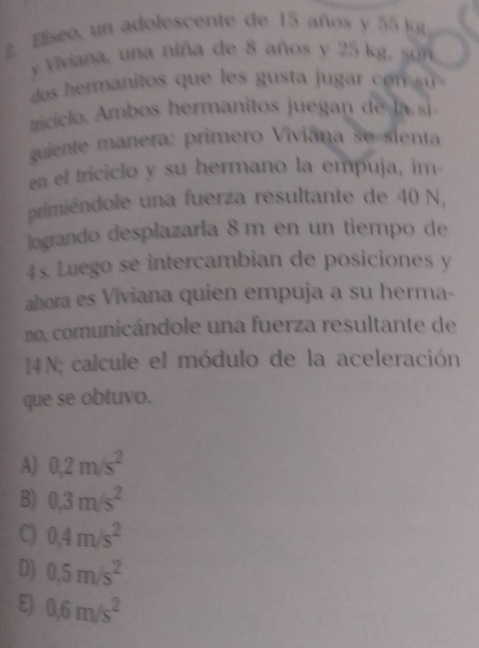 Eliseo, un adolescente de 15 años y 55 k
y Viviana, una niña de 8 años y 25 kg, so 
dos hermanitos que es s u o s 
tricil m s hermanitos u a d 
guiente manera: primero Viviana se sienta
en el triciclo y su hermano la empuja, im
primiéndole una fuerza resultante de 40 N,
logrando desplazarla 8 m en un tiempo de
4 s. Luego se intercambian de posiciones y
ahora es Viviana quien empuja a su herma-
no, comunicándole una fuerza resultante de
J4N; calcule el módulo de la aceleración
que se obtuvo.
A) 0.2m/s^2
B) 0,3m/s^2
C) 0.4m/s^2
D) 0.5m/s^2
E) 0.6m/s^2