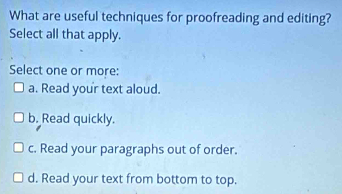 What are useful techniques for proofreading and editing?
Select all that apply.
Select one or more:
a. Read your text aloud.
b. Read quickly.
c. Read your paragraphs out of order.
d. Read your text from bottom to top.