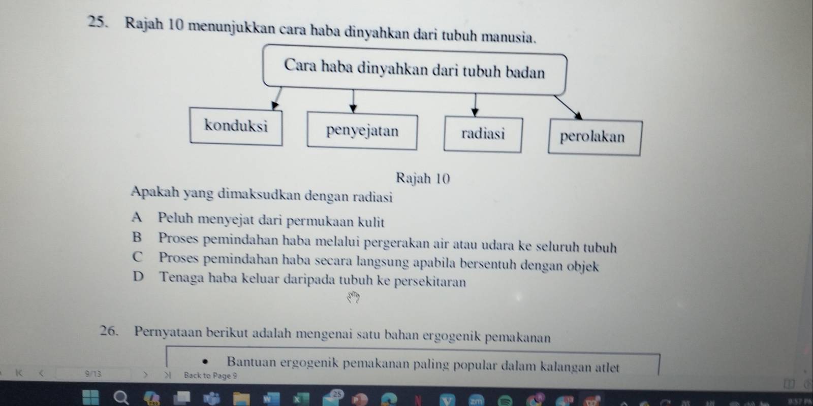 Rajah 10 menunjukkan cara haba dinyahkan dari tubuh manusia.
Rajah 10
Apakah yang dimaksudkan dengan radiasi
A Peluh menyejat dari permukaan kulit
B Proses pemindahan haba melalui pergerakan air atau udara ke seluruh tubuh
C Proses pemindahan haba secara langsung apabila bersentuh dengan objek
D Tenaga haba keluar daripada tubuh ke persekitaran
26. Pernyataan berikut adalah mengenai satu bahan ergogenik pemakanan
Bantuan ergogenik pemakanan paling popular dalam kalangan atlet
9/13 Back to Page 9