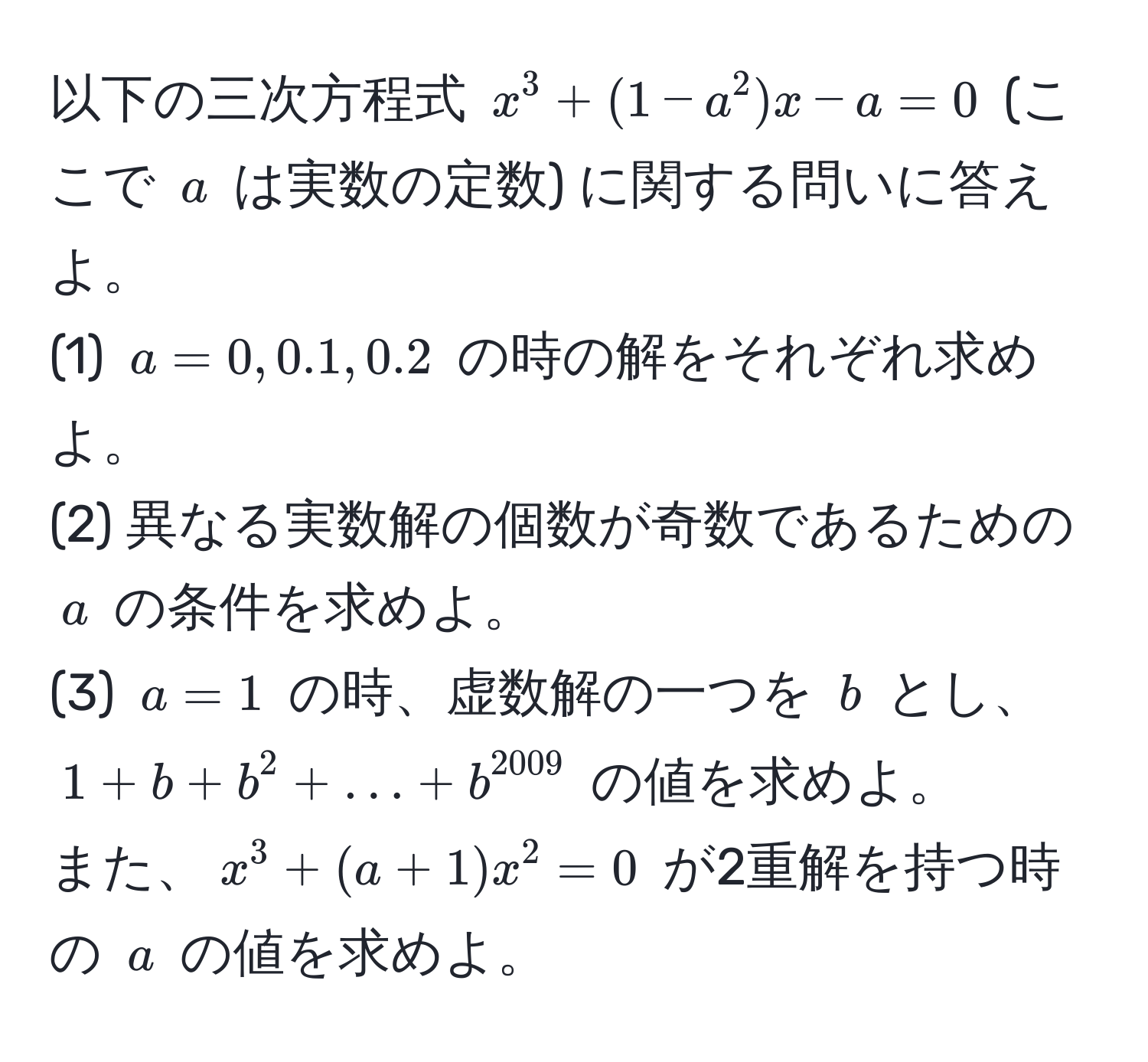 以下の三次方程式 $x^(3 + (1 - a^2)x - a = 0$ (ここで $a$ は実数の定数) に関する問いに答えよ。  
(1) $a = 0, 0.1, 0.2$ の時の解をそれぞれ求めよ。  
(2) 異なる実数解の個数が奇数であるための $a$ の条件を求めよ。  
(3) $a = 1$ の時、虚数解の一つを $b$ とし、$1 + b + b^2 + ... + b^2009)$ の値を求めよ。  
また、$x^3 + (a + 1)x^2 = 0$ が2重解を持つ時の $a$ の値を求めよ。