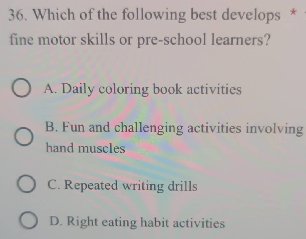 Which of the following best develops *
fine motor skills or pre-school learners?
A. Daily coloring book activities
B. Fun and challenging activities involving
hand muscles
C. Repeated writing drills
D. Right eating habit activities