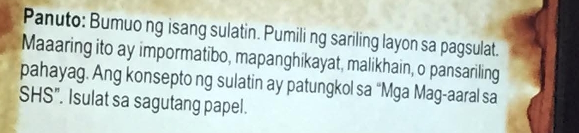 Panuto: Bumuo ng isang sulatin. Pumiling sariling layon sa pagsulat. 
Maaaring ito ay impormatibo, mapanghikayat, malikhain, o pansariling 
pahayag. Ang konsepto ng sulatin ay patungkol sa “Mga Mag-aaral sa 
SHS". Isulat sa sagutang papel.