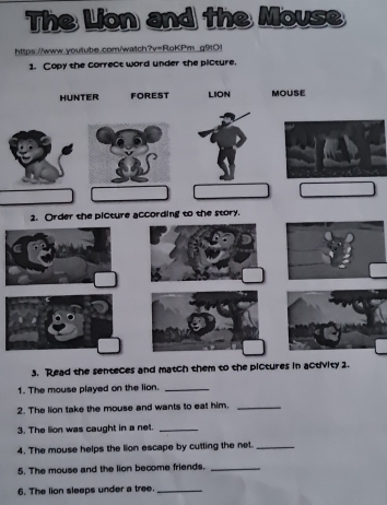 The Lion and the Mouse 
https://www.youlube.com/watch?v=RoKPm g9:Ol 
1. Copy the correct word under the picture. 
HUNTER FOREST LION MOUSE 
2. Order the picture according to the story. 
3. Read the senteces and match them to the pictures in activity 2. 
1. The mouse played on the lion._ 
2. The lion take the mouse and wants to eat him._ 
3. The lion was caught in a net._ 
4. The mouse helps the lion escape by cutting the net._ 
5. The mouse and the lion become friends._ 
6. The lion sleeps under a tree._