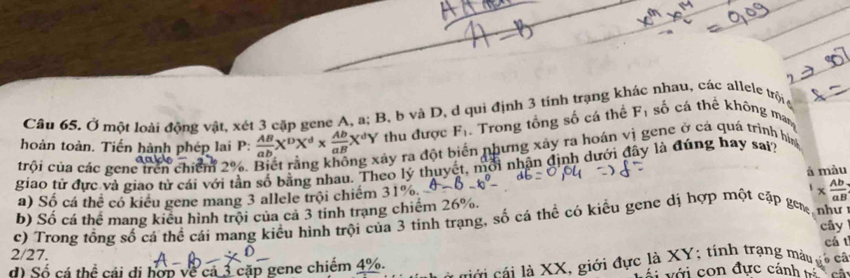 Ở một loài động vật, xét 3 cặp gene A, a; B, b và D, d qui định 3 tính trạng khác nhau, các allele trội g
hoàn toàn. Tiến hành phép lai P:  AB/ab X^DX^d*  Ab/aB X^dY thu được F_1. Trong tổng số cá thể Fị số cá thể không man
a
ây ra đột biển nhưng xảy ra hoán vì gene ở cá quá trình hình
trội của các gene trên chiếm 2%.
giao tử đực và giao tử cái với tần số bằng nhau. Theo lý thuyết, mỗi nhận định dưới đây là đúng hay sai?
a) Số cá thể có kiểu gene mang 3 allele trội chiếm 31%. θ -b. à màu
b) Số cá thể mang kiểu hình trội của cả 3 tinh trạng chiếm 26%.
n h ư 
c) Trong tổng số cá thể cái mang kiểu hình trội của 3 tính trạng, số cá thể có kiểu gene dị hợp một cặp ge 1*  Ab/aB 
cây
cá t
2/27. câ
d Số cá thể cái di hợp về cả 3 cặp gene chiếm 4%.
cới cái là XX, giới đực là XY; tính trạng màu
ái với con đực cánh cá