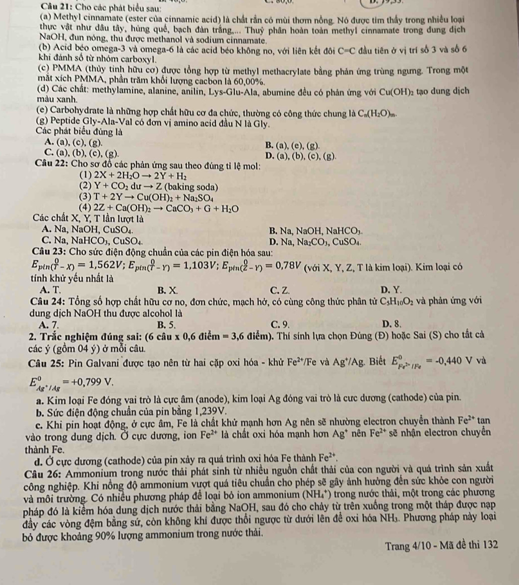 Cho các phát biểu sau:
(a) Methyl cinnamate (ester của cinnamic acid) là chất rần có mùi thơm nồng. Nó được tim thấy trong nhiều loại
thực vật như dầu tây, húng quế, bạch đàn trắng.... Thuỷ phân hoàn toàn methyl cinnamate trong dung dịch
NaOH, đun nóng, thu được methanol và sodium cinnamate.
(b) Acid béo omega-3 và omega-6 là các acid béo không no, với liên kết đôi C=C đầu tiên ở vị trí số 3 và số 6
khi đánh số từ nhóm carboxyl.
(c) PMMA (thủy tinh hữu cơ) được tổng hợp từ methyl methacrylate bằng phản ứng trùng ngưng. Trong một
mắt xích PMMA, phần trăm khối lượng cacbon là 60,00%.
(d) Các chất: methylamine, alanine, anilin, Lys-Glu-Ala, abumine đều có phản ứng với Cu(OH)_2
màu xanh. tạo dung dịch
(e) Carbohydrate là những hợp chất hữu cơ đa chức, thường có công thức chung là C_n(H_2O)_m.
(g) Peptide Gly-Ala-Val có đơn vị amino acid đầu N là Gly.
Các phát biểu đúng là
A. (a), (c),(g)
B. (a),(e),(g).
C. (a), (b), (c), (g).
D. (a),(b),(c),(g).
Câu 22: Cho sơ đồ các phản ứng sau theo đúng tỉ lệ mol:
(1) 2X+2H_2Oto 2Y+H_2
(2) Y+CO_2duto Z (baking soda)
(3) T+2Yto Cu(OH)_2+Na_2SO_4
(4) 2Z+Ca(OH)_2to CaCO_3+G+H_2O
Các chất X, Y, T lần lượt là
A. Na, N aOH,CuSO_4. B. Na, NaOH,NaHCO_3.
C. Na, NaHCO_3,CuSO_4. D. Na, Na_2CO_3,CuSO_4.
Câu 23: Cho sức điện động chuẩn của các pin điện hóa sau:
E_pin(T-X)=1,562V;E_pin(T-Y)=1,103V;E_pin(Z-Y)=0,78V (với X, Y, Z, T là kim loại). Kim loại có
tính khử yếu nhất là
A. T B. X. C.Z. D, Y.
Câu 24: Tổng số hợp chất hữu cơ no, đơn chức, mạch hở, có cùng công thức phân tử C_5H_10O_2 và phản ứng với
dung dịch NaOH thu được alcohol là
A. 7. B. 5. C. 9. D. 8.
2. Trắc nghiệm đúng sai: ( 6 uz_0. x0.6 điểm =3,6diem). Thí sính lựa chọn Đúng (Đ) hoặc Sai (S) cho tất cả
.  
các ý (gồm 04 ý) ở mỗi câu.
* Câu 25: Pin Galvani được tạo nên từ hai cặp oxi hóa - khử Fe^(2+)/Fe và Ag^+/Ag;. Biết E_Fe^(2+)/Fe^0=-0,440Vva
E_Ag^+/Ag^0=+0,799V.
a. Kim loại Fe đóng vai trò là cực âm (anode), kim loại Ag đóng vai trò là cưc dương (cathode) của pin.
b. Sức điện động chuẩn của pin bằng 1,239V.
c. Khi pin hoạt động, ở cực âm, Fe là chất khử mạnh hơn Ag nên sẽ nhường electron chuyền thành Fe^(2+)
vào trong dung dịch. Ở cực dương, ion Fe^(2+) là chất oxi hóa mạnh hơn Ag^+ nên Fe^(2+) sẽ nhận electron chuyền tan
thành Fe.
d. Ở cực dương (cathode) của pin xảy ra quá trình oxị hóa Fẹ thành Fe^(2+),
Câu 26: Ammonium trong nước thải phát sinh từ nhiều nguồn chất thải của con người và quá trình sản xuất
công nghiệp. Khi nồng độ ammonium vượt quá tiêu chuẩn cho phép sẽ gây ảnh hưởng đến sức khỏe con người
và môi trường. Có nhiều phương pháp để loại bỏ ion ammonium (NH_4^+) trong nước thải, một trong các phương
pháp đó là kiểm hóa dung dịch nước thải bằng NaQH, sau đó cho chảy từ trên xuống trong một tháp được nạp
đầy các vòng đệm bằng sứ, còn không khí được thổi ngược từ dưới lên để oxi hóa NH₃. Phương pháp này loại
bỏ được khoảng 90% lượng ammonium trong nước thải.
Trang 4/10 - Mã đề thi 132