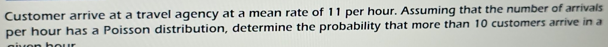 Customer arrive at a travel agency at a mean rate of 11 per hour. Assuming that the number of arrivals 
per hour has a Poisson distribution, determine the probability that more than 10 customers arrive in a