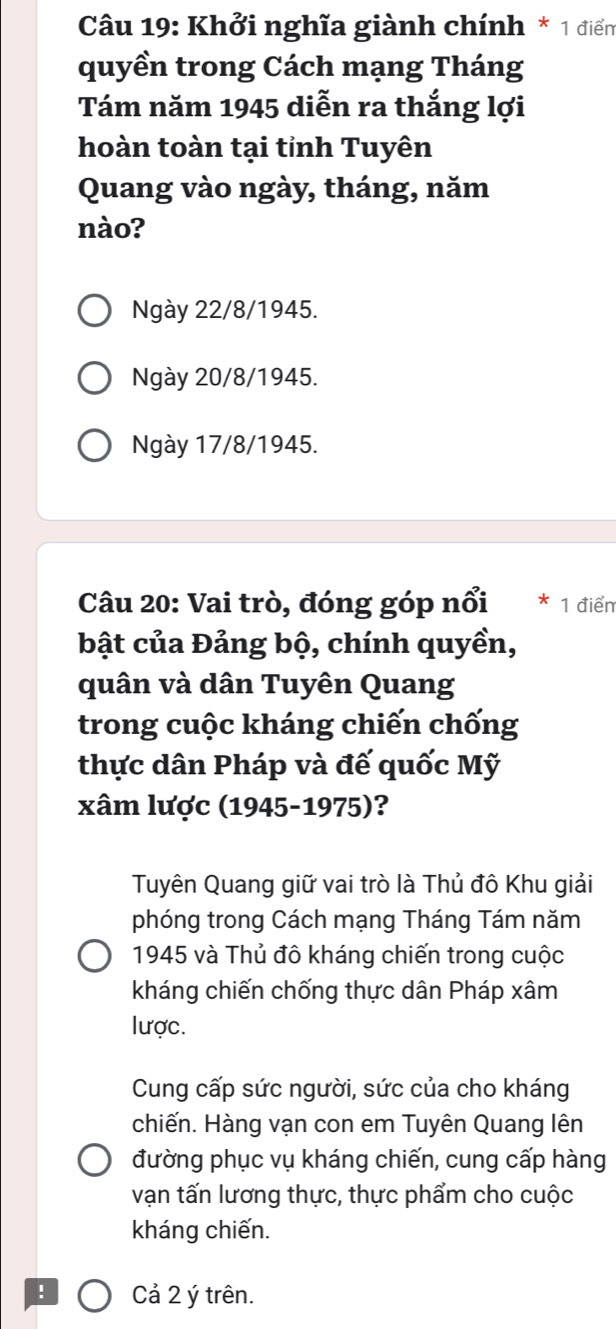 Khởi nghĩa giành chính * 1 điển
quyền trong Cách mạng Tháng
Tám năm 1945 diễn ra thắng lợi
hoàn toàn tại tỉnh Tuyên
Quang vào ngày, tháng, năm
nào?
Ngày 22/8 /1945.
Ngày 20/8 /1945.
Ngày 17/8 /1945.
Câu 20: Vai trò, đóng góp nổi 1 điểm
bật của Đảng bộ, chính quyền,
quân và dân Tuyên Quang
trong cuộc kháng chiến chống
thực dân Pháp và đế quốc Mỹ
xâm lược (1945-1975)?
Tuyên Quang giữ vai trò là Thủ đô Khu giải
phóng trong Cách mạng Tháng Tám năm
1945 và Thủ đô kháng chiến trong cuộc
kháng chiến chống thực dân Pháp xâm
lược.
Cung cấp sức người, sức của cho kháng
chiến. Hàng vạn con em Tuyên Quang lên
đường phục vụ kháng chiến, cung cấp hàng
vạn tấn lương thực, thực phẩm cho cuộc
kháng chiến.
! Cả 2 ý trên.