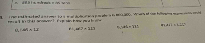 e. 893 hundreds * 85 tens
3. The estimated answer to a multiplication problem is 800,000. Which of the following expressions could
result in this answer? Explain how you know.
8,146* 12 81,467* 121 8,146* 121 81,477* 1,217