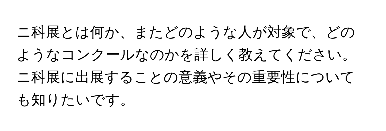 ニ科展とは何か、またどのような人が対象で、どのようなコンクールなのかを詳しく教えてください。ニ科展に出展することの意義やその重要性についても知りたいです。