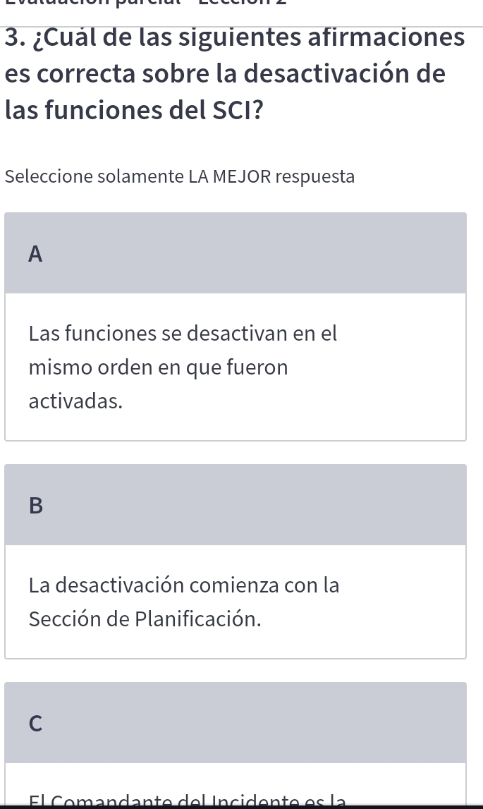 ¿Cuál de las siguientes afirmaciones
es correcta sobre la desactivación de
las funciones del SCI?
Seleccione solamente LA MEJOR respuesta
A
Las funciones se desactivan en el
mismo orden en que fueron
activadas.
B
La desactivación comienza con la
Sección de Planificación.
C
El Comandante del Incidente es la