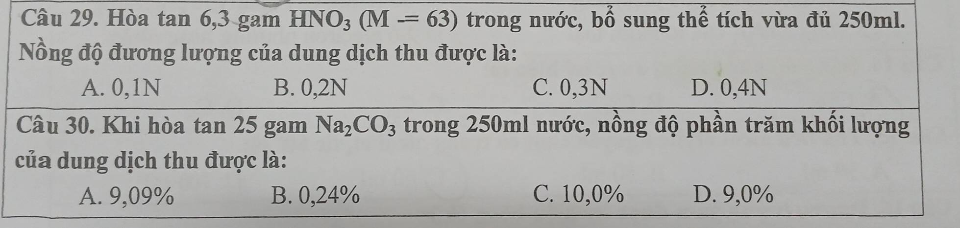 Hòa tan 6, 3 gam HNO_3(M-=63) trong nước, bwidehat O sung thế tích vừa đủ 250ml.
Nồng độ đương lượng của dung dịch thu được là:
A. 0,1N B. 0,2N C. 0,3N D. 0,4N
Câu 30. Khi hòa tan 25 gam Na_2CO_3 trong 250ml nước, nồng độ phần trăm khối lượng
của dung dịch thu được là:
A. 9,09% B. 0,24% C. 10,0% D. 9,0%