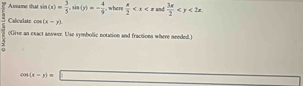 Assume that sin (x)= 3/5 , sin (y)=- 4/9  , where  π /2  and  3π /2  . 
Calculate cos (x-y). 
(Give an exact answer. Use symbolic notation and fractions where needed.)
cos (x-y)=□ x_1,4,5,6