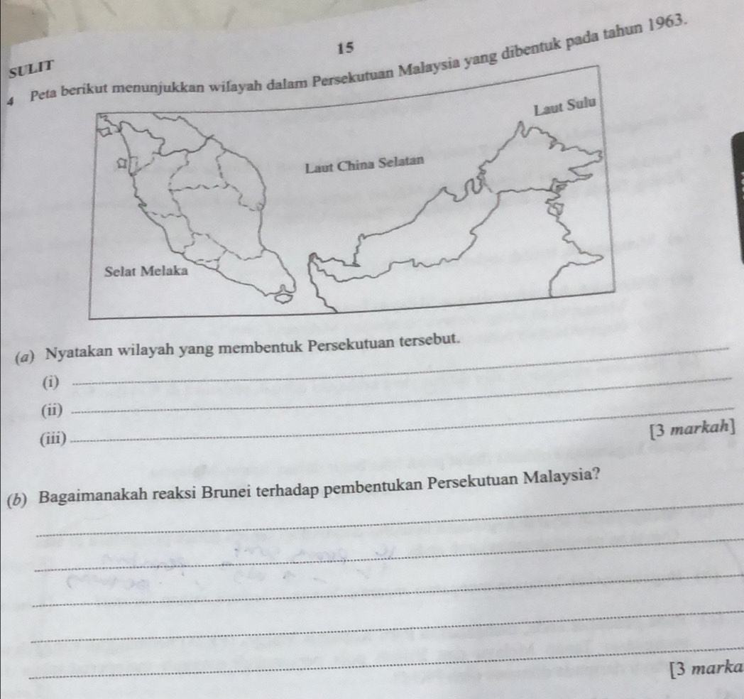 15 
4 Pe yang dibentuk pada tahun 1963. SULI 
(a) Nyatakan wilayah yang membentuk Persekutuan tersebut. 
(i) 
(ii)_ 
_ 
(iii) 
[3 markah] 
_ 
(b) Bagaimanakah reaksi Brunei terhadap pembentukan Persekutuan Malaysia? 
_ 
_ 
_ 
_ 
[3 marka