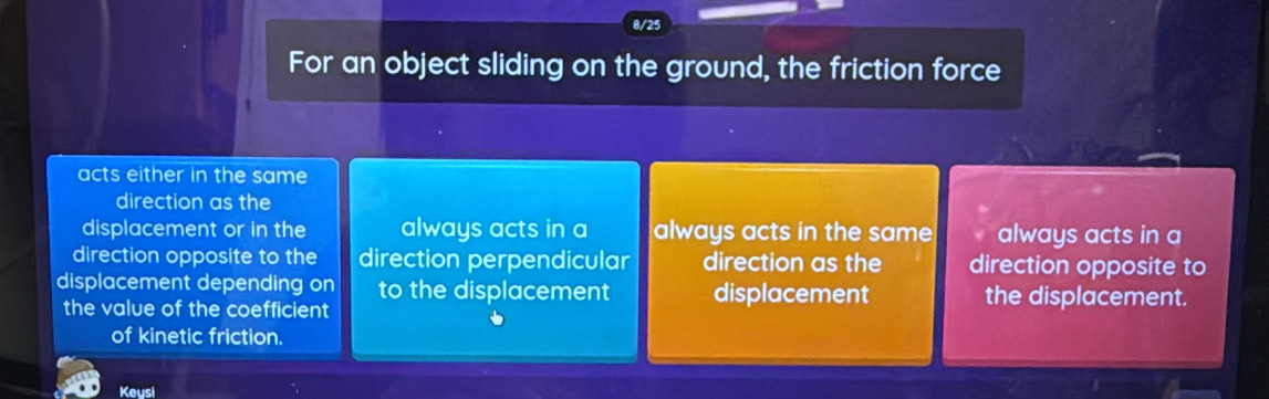 8/25
For an object sliding on the ground, the friction force
acts either in the same
direction as the
displacement or in the always acts in a always acts in the same always acts in a
direction opposite to the direction perpendicular direction as the direction opposite to
displacement depending on to the displacement displacement the displacement.
the value of the coefficient
of kinetic friction.
Keysi