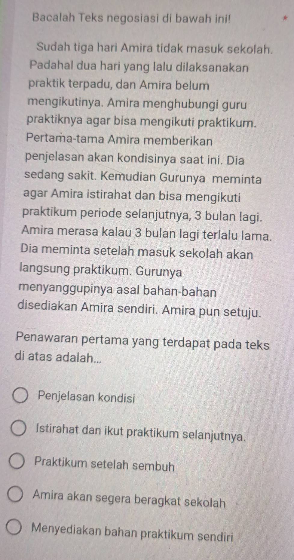 Bacalah Teks negosiasi di bawah ini! *
Sudah tiga hari Amira tidak masuk sekolah.
Padahal dua hari yang lalu dilaksanakan
praktik terpadu, dan Amira belum
mengikutinya. Amira menghubungi guru
praktiknya agar bisa mengikuti praktikum.
Pertama-tama Amira memberikan
penjelasan akan kondisinya saat ini. Dia
sedang sakit. Kemudian Gurunya meminta
agar Amira istirahat dan bisa mengikuti
praktikum periode selanjutnya, 3 bulan lagi.
Amira merasa kalau 3 bulan lagi terlalu lama.
Dia meminta setelah masuk sekolah akan
langsung praktikum. Gurunya
menyanggupinya asal bahan-bahan
disediakan Amira sendiri. Amira pun setuju.
Penawaran pertama yang terdapat pada teks
di atas adalah...
Penjelasan kondisi
Istirahat dan ikut praktikum selanjutnya.
Praktikum setelah sembuh
Amira akan segera beragkat sekolah
Menyediakan bahan praktikum sendiri