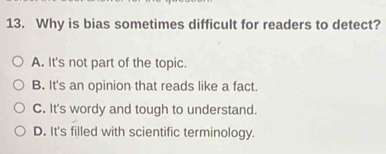 Why is bias sometimes difficult for readers to detect?
A. It's not part of the topic.
B. It's an opinion that reads like a fact.
C. It's wordy and tough to understand.
D. It's filled with scientific terminology.