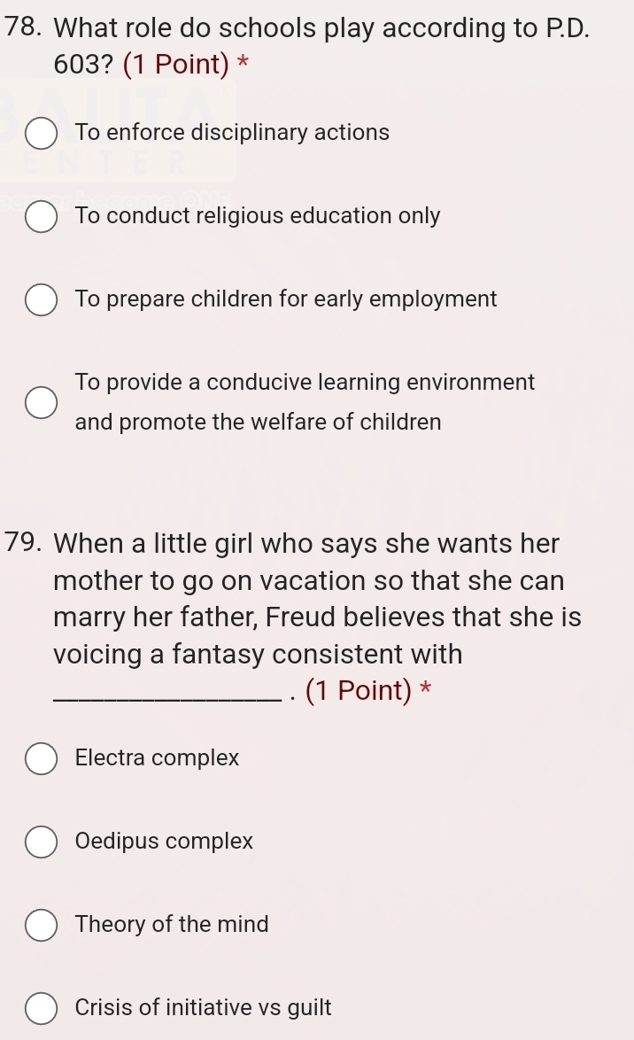 What role do schools play according to P.D.
603? (1 Point) *
To enforce disciplinary actions
To conduct religious education only
To prepare children for early employment
To provide a conducive learning environment
and promote the welfare of children
79. When a little girl who says she wants her
mother to go on vacation so that she can
marry her father, Freud believes that she is
voicing a fantasy consistent with
_. (1 Point) *
Electra complex
Oedipus complex
Theory of the mind
Crisis of initiative vs guilt