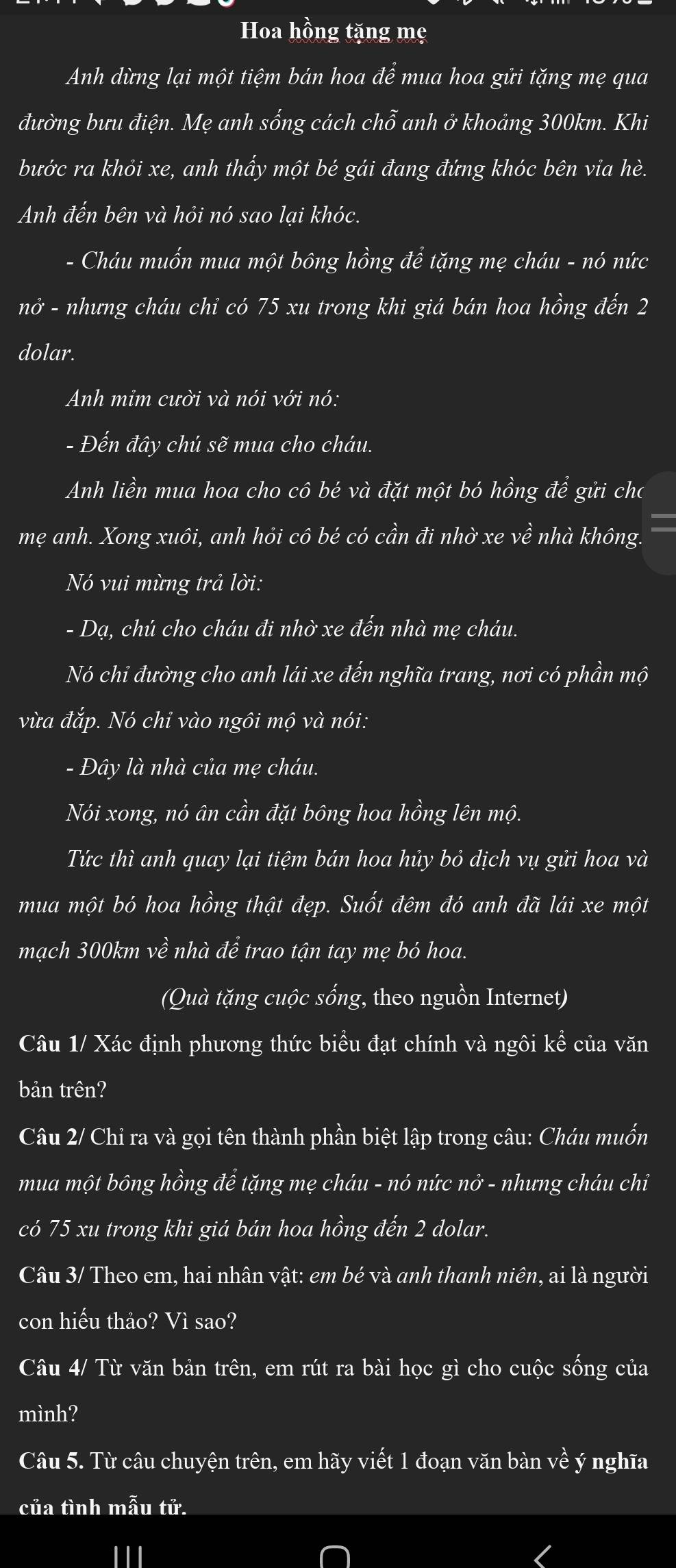 Hoa hồng tặng mẹ
Anh dừng lại một tiệm bán hoa vector dhat e mua hoa gửi tặng mẹ qua
đường bưu điện. Mẹ anh sống cách chhat o anh ở khoảng 300km. Khi
bước ra khỏi xe, anh thấy một be gái đang đứng khóc bên via hè.
Anh đến bên và hỏi nó sao lại khóc.
- Cháu muốn mua một bông hồng để tặng mẹ cháu - nó nức
nở - nhưng cháu chỉ có 75 xu trong khi giá bán hoa hồng đến 2
dolar.
Anh mỉm cười và nói với nó:
- Đến đây chú sẽ mua cho cháu.
Anh liền mua hoa cho cô bé và đặt một bó hồng để gửi cho
    
mẹ anh. Xong xuôi, anh hỏi cô be có cần đi nhờ xe về nhà không.
Nó vui mừng trả lời:
- Dạ, chú cho cháu đi nhờ xe đến nhà mẹ cháu.
Nó chỉ đường cho anh lái xe đến nghĩa trang, nơi có phần mộ
vừa đắp. Nó chỉ vào ngôi mộ và nói:
- Đây là nhà của mẹ cháu.
Nói xong, nó ân cần đặt bông hoa hồng lên mộ.
Tức thì anh quay lại tiệm bán hoa hủy bỏ dịch vụ gửi hoa và
mua một bó hoa hồng thật đẹp. Suốt đêm đó anh đã lái xe một
mạch 300km về nhà để trao tận tay mẹ bó hoa.
(Quà tặng cuộc sống, theo nguồn Internet)
Câu 1/ Xác định phương thức biểu đạt chính và ngôi khat e của văn
bản trên?
Câu 2/ Chỉ ra và gọi tên thành phần biệt lập trong câu: Cháu muốn
mua một bông hồng để tặng mẹ cháu - nó nức nở - nhưng cháu chỉi
có 75 xu trong khi giá bán hoa hồng đến 2 dolar.
Câu 3/ Theo em, hai nhân vật: em bé và anh thanh niên, ai là người
con hiếu thảo? Vì sao?
Câu 4/ Từ văn bản trên, em rút ra bài học gì cho cuộc sống của
mình?
Câu 5. Từ câu chuyện trên, em hãy viết 1 đoạn văn bàn về ý nghĩa
của tình mẫu tử.