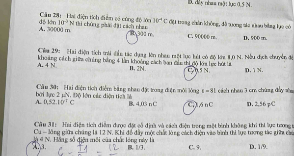 B. dây nhau một lực 0,5 N.
Câu 28: Hai điện tích điểm có cùng độ lớn 10^(-4)C đặt trong chân không, đề tương tác nhau bằng lực có
độ lớn 10^(-3)N thì chúng phải đặt cách nhau
A. 30000 m. B. 300 m. C. 90000 m. D. 900 m.
Câu 29: Hai điện tích trái dấu tác dụng lên nhau một lực hút có độ lớn 8,0 N. Nếu dịch chuyển đề
khoảng cách giữa chúng bằng 4 lần khoảng cách ban đầu thì độ lớn lực hút là
A. 4 N. B. 2N. C. 9,5 N. D. 1 N.
Câu 30: Hai điện tích điểm bằng nhau đặt trong điện môi lỏng varepsilon =81
bởi lực 2 μN. Độ lớn các điện tích là cách nhau 3 cm chúng đầy nha
A. 0,52.10^(-7)C B. 4,03 n C C, 1,6 nC D. 2,56 pC
Câu 31: Hai điện tích điểm được đặt cố định và cách điện trong một bình không khí thì lực tương t
Cu - lông giữa chúng là 12 N. Khi đổ đầy một chất lỏng cách điện vào bình thì lực tương tác giữa chủ
là 4 N. Hằng số điện môi của chất lỏng này là
A) 3. B. 1/3. C. 9. D. 1/9.