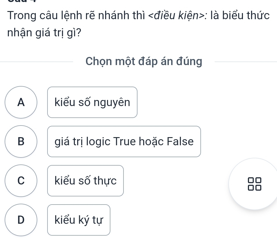 Trong câu lệnh rẽ nhánh thì : là biểu thức
nhận giá trị gì?
Chọn một đáp án đúng
A kiểu số nguyên
B giá trị logic True hoặc False
C kiểu số thực
D kiểu ký tự