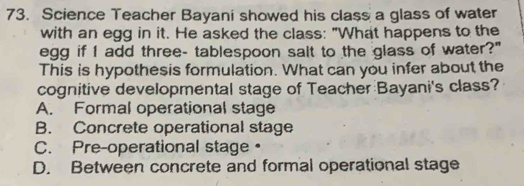 Science Teacher Bayani showed his class a glass of water
with an egg in it. He asked the class: "What happens to the
egg if I add three- tablespoon salt to the glass of water?"
This is hypothesis formulation. What can you infer about the
cognitive developmental stage of Teacher Bayani's class?
A. Formal operational stage
B. Concrete operational stage
C. Pre-operational stage•
D. Between concrete and formal operational stage